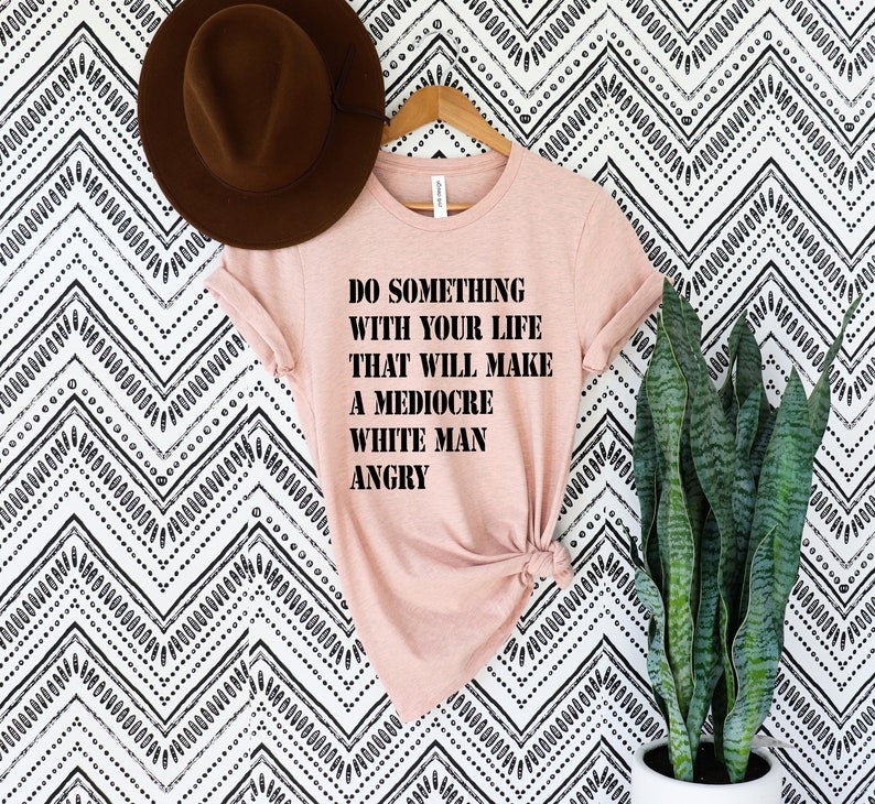 Do Something With Your Life That Will Make A Mediocre White Man Angry T Shirt, Womens Rights Shirt, Feminist Gift, Equality Shirt